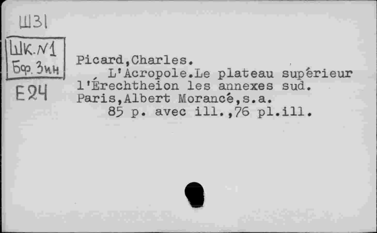 ﻿Ц13.1 hlK-Vl Бор. З чи
Е2Ч
Picard,Charles.
, L’Acropole.Le plateau supérieur 1’Erechtheion les annexes sud.
Parіs,Albert Morancé,s.a.
85 p. avec ill.,76 pl.ill.